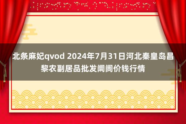 北条麻妃qvod 2024年7月31日河北秦皇岛昌黎农副居品批发阛阓价钱行情