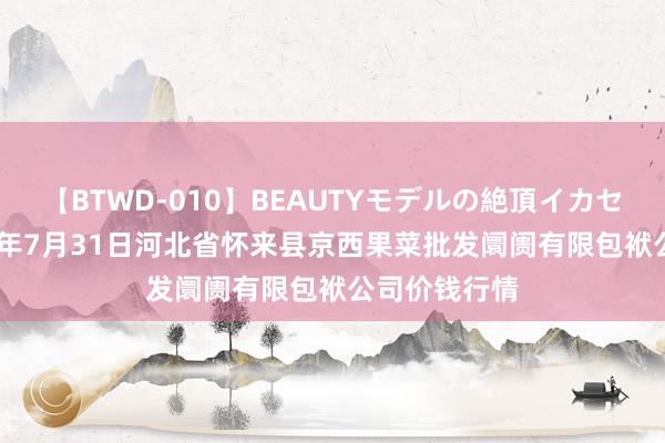 【BTWD-010】BEAUTYモデルの絶頂イカセ4時間 2024年7月31日河北省怀来县京西果菜批发阛阓有限包袱公司价钱行情