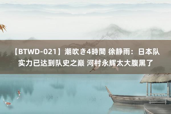 【BTWD-021】潮吹き4時間 徐静雨：日本队实力已达到队史之巅 河村永辉太大腹黑了