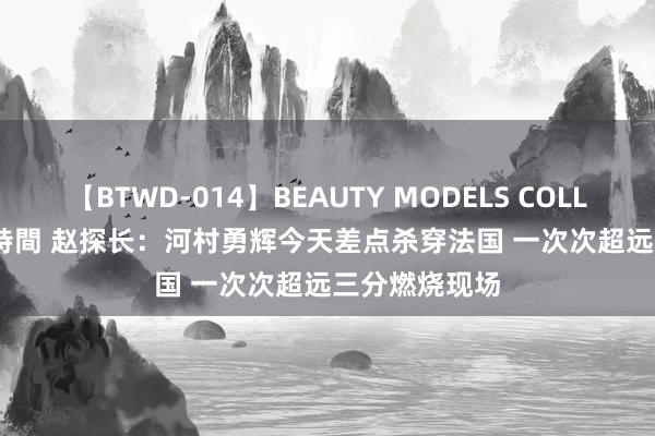 【BTWD-014】BEAUTY MODELS COLLECTION 2 4時間 赵探长：河村勇辉今天差点杀穿法国 一次次超远三分燃烧现场