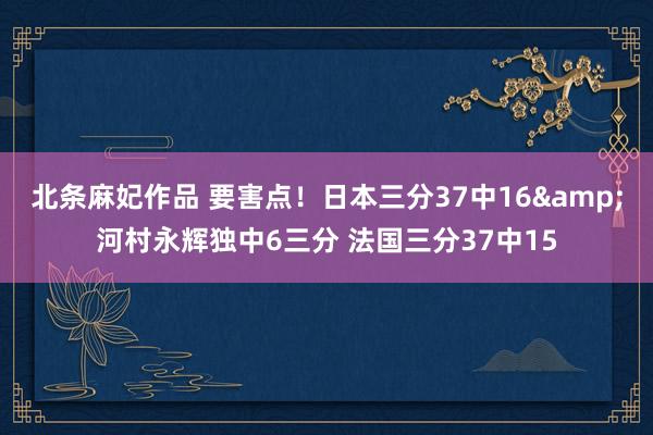 北条麻妃作品 要害点！日本三分37中16&河村永辉独中6三分 法国三分37中15