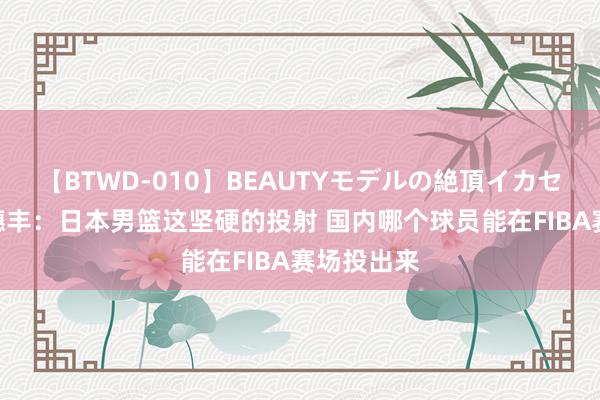 【BTWD-010】BEAUTYモデルの絶頂イカセ4時間 麦穗丰：日本男篮这坚硬的投射 国内哪个球员能在FIBA赛场投出来