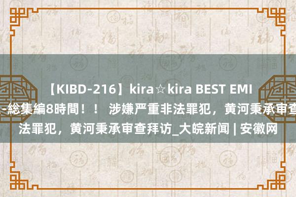 【KIBD-216】kira☆kira BEST EMIRI-中出し性交20発超え-総集編8時間！！ 涉嫌严重非法罪犯，黄河秉承审查拜访_大皖新闻 | 安徽网