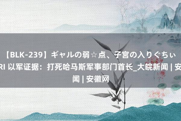 【BLK-239】ギャルの弱☆点、子宮の入りぐちぃ EMIRI 以军证据：打死哈马斯军事部门首长_大皖新闻 | 安徽网