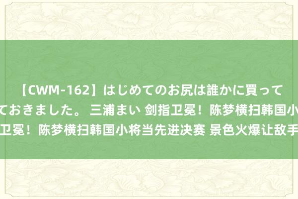 【CWM-162】はじめてのお尻は誰かに買って欲しくて今日までとっておきました。 三浦まい 剑指卫冕！陈梦横扫韩国小将当先进决赛 景色火爆让敌手颓败