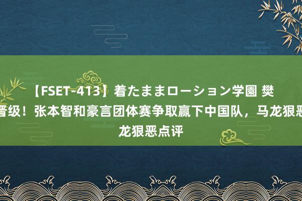 【FSET-413】着たままローション学園 樊振东晋级！张本智和豪言团体赛争取赢下中国队，马龙狠恶点评