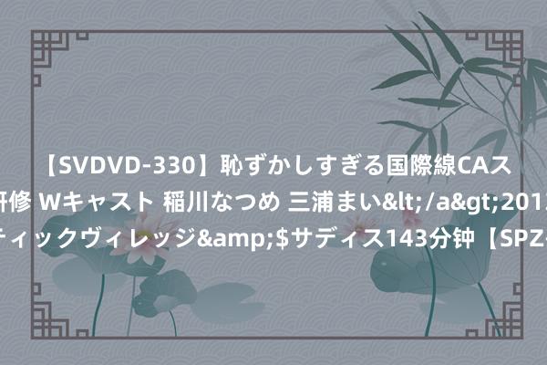 【SVDVD-330】恥ずかしすぎる国際線CAスイートクラス研修 Wキャスト 稲川なつめ 三浦まい</a>2013-01-10サディスティックヴィレッジ&$サディス143分钟【SPZ-985】美女限定公開エロ配信生中継！素人娘、カップルたちがいたずら、フェラ、セクロスで完全アウトな映像集 奥运热评丨樊振东绝境反击，惊魂动魄的弗成运筹帷幄正是奥运的真理