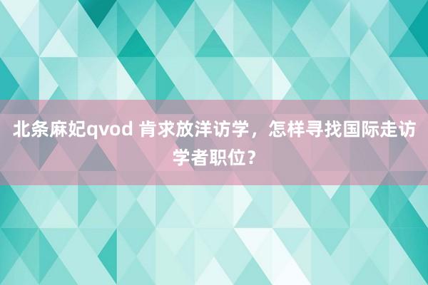 北条麻妃qvod 肯求放洋访学，怎样寻找国际走访学者职位？