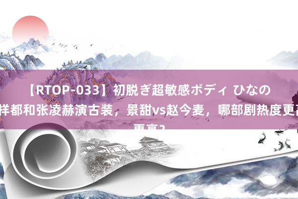 【RTOP-033】初脱ぎ超敏感ボディ ひなの 一样都和张凌赫演古装，景甜vs赵今麦，哪部剧热度更高？