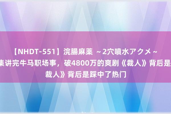 【NHDT-551】浣腸麻薬 ～2穴噴水アクメ～ ひなの 34集讲完牛马职场事，破4800万的爽剧《裁人》背后是踩中了热门