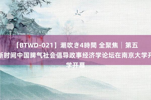 【BTWD-021】潮吹き4時間 全聚焦│第五届新时间中国脾气社会倡导政事经济学论坛在南京大学开幕