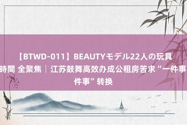 【BTWD-011】BEAUTYモデル22人の玩具責め4時間 全聚焦│江苏鼓舞高效办成公租房苦求“一件事”转换