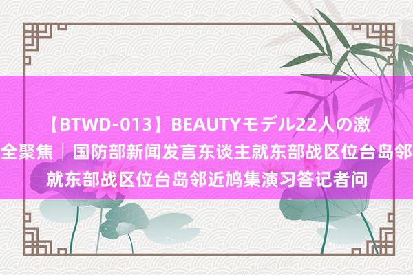 【BTWD-013】BEAUTYモデル22人の激しいピストン4時間 全聚焦│国防部新闻发言东谈主就东部战区位台岛邻近鸠集演习答记者问