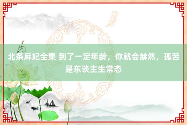 北条麻妃全集 到了一定年龄，你就会赫然，孤苦是东谈主生常态