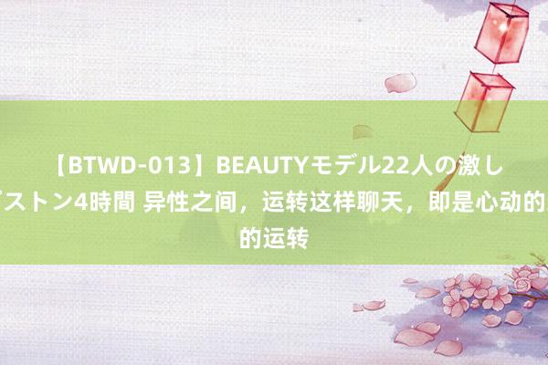 【BTWD-013】BEAUTYモデル22人の激しいピストン4時間 异性之间，运转这样聊天，即是心动的运转