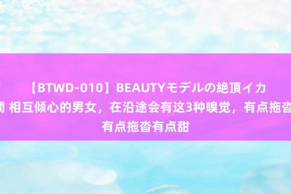 【BTWD-010】BEAUTYモデルの絶頂イカセ4時間 相互倾心的男女，在沿途会有这3种嗅觉，有点拖沓有点甜