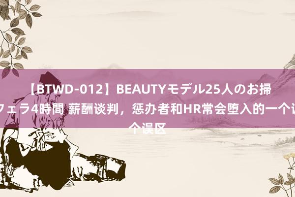 【BTWD-012】BEAUTYモデル25人のお掃除フェラ4時間 薪酬谈判，惩办者和HR常会堕入的一个误区