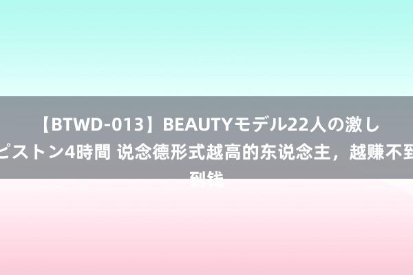 【BTWD-013】BEAUTYモデル22人の激しいピストン4時間 说念德形式越高的东说念主，越赚不到钱