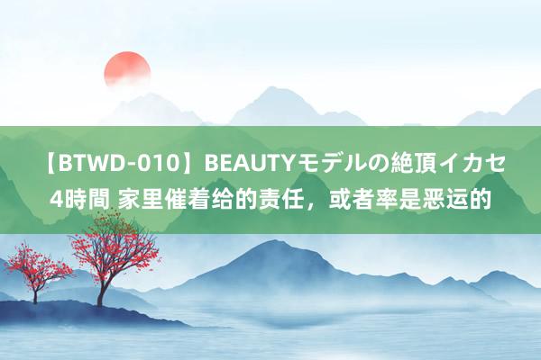 【BTWD-010】BEAUTYモデルの絶頂イカセ4時間 家里催着给的责任，或者率是恶运的