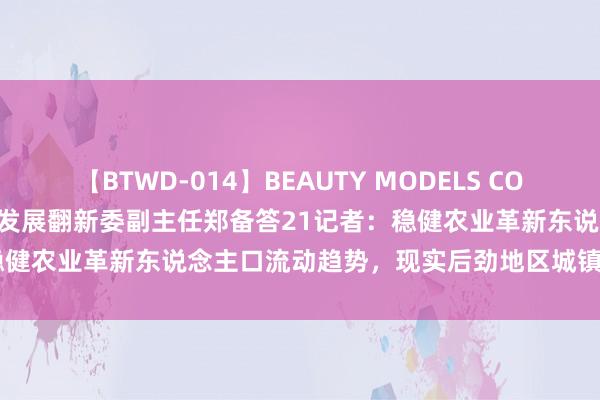 【BTWD-014】BEAUTY MODELS COLLECTION 2 4時間 国度发展翻新委副主任郑备答21记者：稳健农业革新东说念主口流动趋势，现实后劲地区城镇化水平进步举止