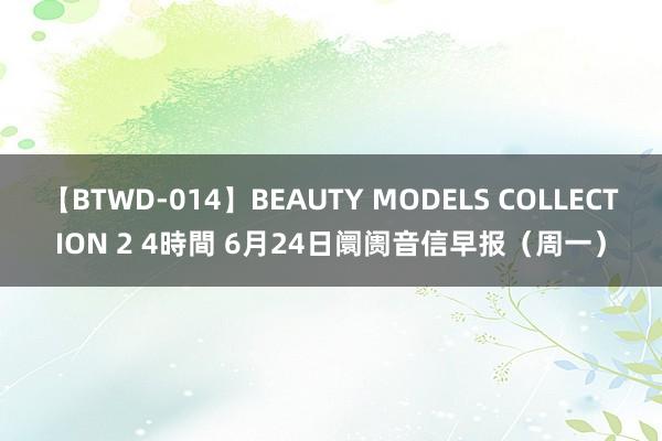 【BTWD-014】BEAUTY MODELS COLLECTION 2 4時間 6月24日阛阓音信早报（周一）