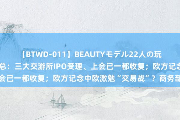 【BTWD-011】BEAUTYモデル22人の玩具責め4時間 周末要闻汇总：三大交游所IPO受理、上会已一都收复；欧方记念中欧激勉“交易战”？商务部回复