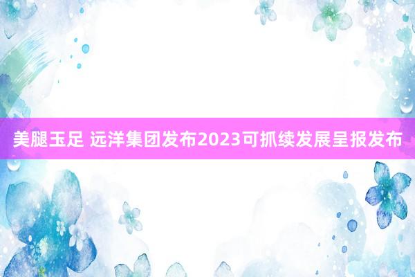 美腿玉足 远洋集团发布2023可抓续发展呈报发布