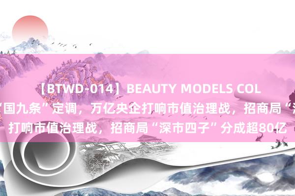 【BTWD-014】BEAUTY MODELS COLLECTION 2 4時間 新“国九条”定调，万亿央企打响市值治理战，招商局“深市四子”分成超80亿