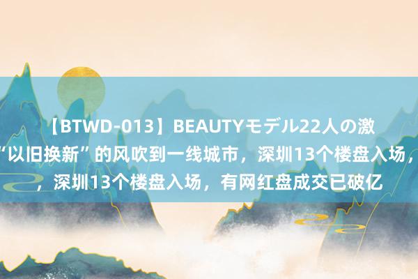 【BTWD-013】BEAUTYモデル22人の激しいピストン4時間 “以旧换新”的风吹到一线城市，深圳13个楼盘入场，有网红盘成交已破亿