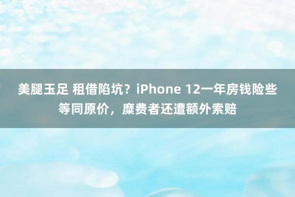 美腿玉足 租借陷坑？iPhone 12一年房钱险些等同原价，糜费者还遭额外索赔