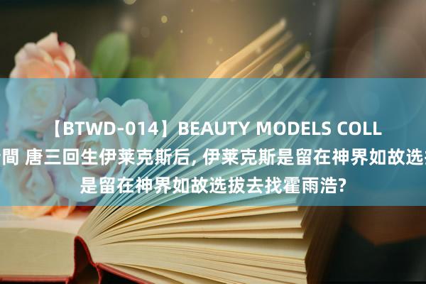 【BTWD-014】BEAUTY MODELS COLLECTION 2 4時間 唐三回生伊莱克斯后， 伊莱克斯是留在神界如故选拔去找霍雨浩?