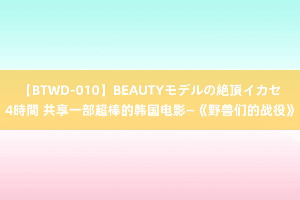 【BTWD-010】BEAUTYモデルの絶頂イカセ4時間 共享一部超棒的韩国电影—《野兽们的战役》