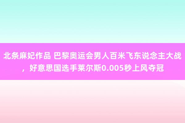 北条麻妃作品 巴黎奥运会男人百米飞东说念主大战，好意思国选手莱尔斯0.005秒上风夺冠