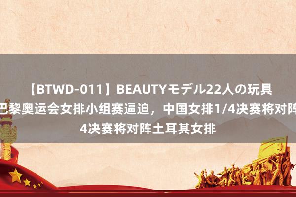 【BTWD-011】BEAUTYモデル22人の玩具責め4時間 巴黎奥运会女排小组赛逼迫，中国女排1/4决赛将对阵土耳其女排