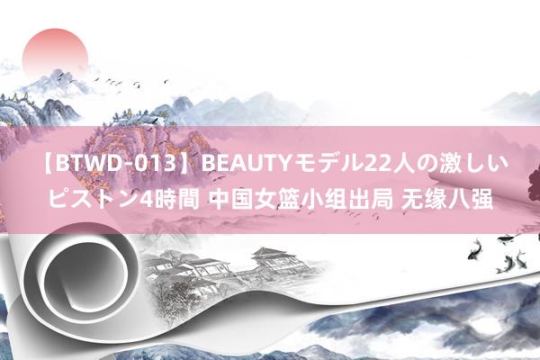 【BTWD-013】BEAUTYモデル22人の激しいピストン4時間 中国女篮小组出局 无缘八强