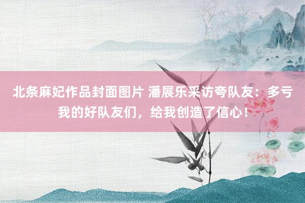 北条麻妃作品封面图片 潘展乐采访夸队友：多亏我的好队友们，给我创造了信心！