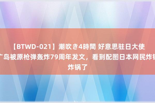 【BTWD-021】潮吹き4時間 好意思驻日大使就广岛被原枪弹轰炸79周年发文，看到配图日本网民炸锅了