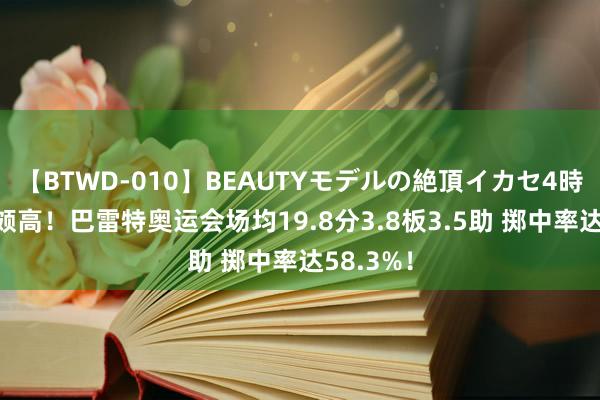 【BTWD-010】BEAUTYモデルの絶頂イカセ4時間 后果颇高！巴雷特奥运会场均19.8分3.8板3.5助 掷中率达58.3%！