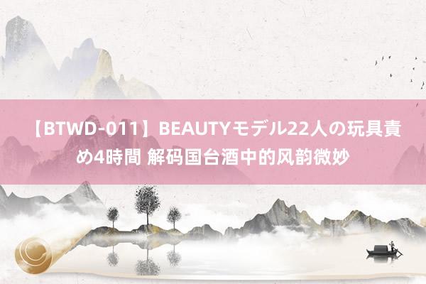 【BTWD-011】BEAUTYモデル22人の玩具責め4時間 解码国台酒中的风韵微妙