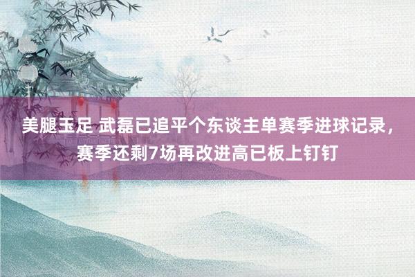 美腿玉足 武磊已追平个东谈主单赛季进球记录，赛季还剩7场再改进高已板上钉钉