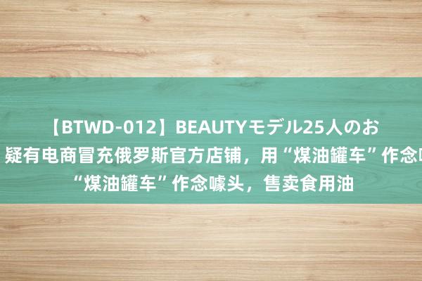 【BTWD-012】BEAUTYモデル25人のお掃除フェラ4時間 疑有电商冒充俄罗斯官方店铺，用“煤油罐车”作念噱头，售卖食用油