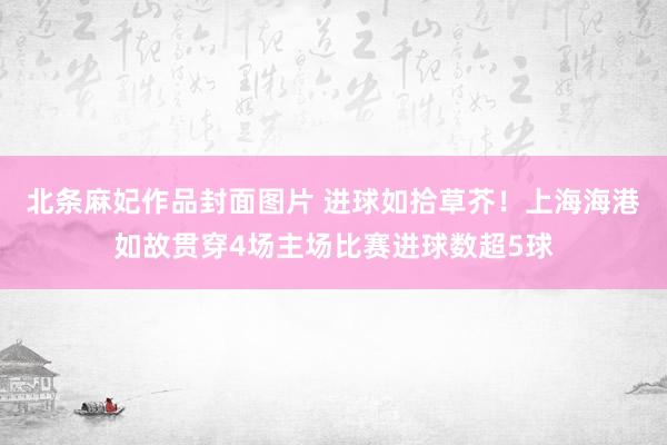 北条麻妃作品封面图片 进球如拾草芥！上海海港如故贯穿4场主场比赛进球数超5球