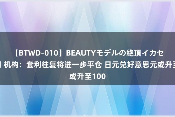 【BTWD-010】BEAUTYモデルの絶頂イカセ4時間 机构：套利往复将进一步平仓 日元兑好意思元或升至100