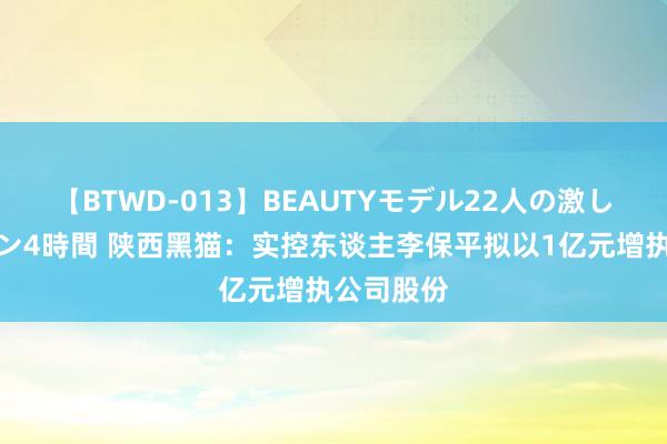 【BTWD-013】BEAUTYモデル22人の激しいピストン4時間 陕西黑猫：实控东谈主李保平拟以1亿元增执公司股份