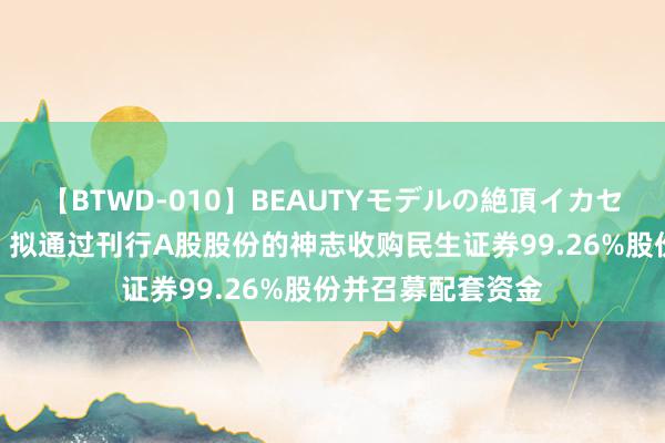 【BTWD-010】BEAUTYモデルの絶頂イカセ4時間 国联证券：拟通过刊行A股股份的神志收购民生证券99.26%股份并召募配套资金