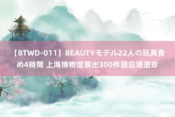 【BTWD-011】BEAUTYモデル22人の玩具責め4時間 上海博物馆展出300件圆应塔遗珍