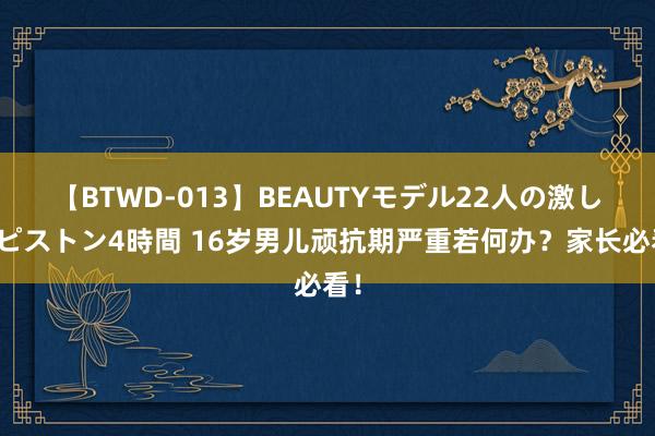 【BTWD-013】BEAUTYモデル22人の激しいピストン4時間 16岁男儿顽抗期严重若何办？家长必看！