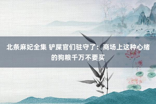 北条麻妃全集 铲屎官们驻守了：商场上这种心绪的狗粮千万不要买