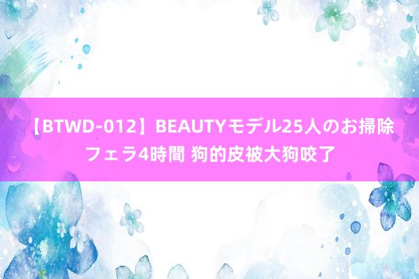 【BTWD-012】BEAUTYモデル25人のお掃除フェラ4時間 狗的皮被大狗咬了