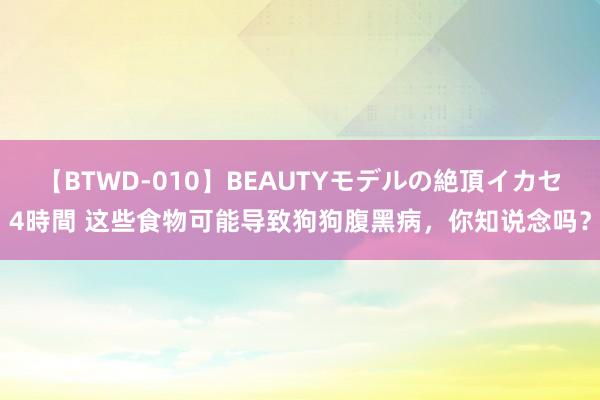 【BTWD-010】BEAUTYモデルの絶頂イカセ4時間 这些食物可能导致狗狗腹黑病，你知说念吗？